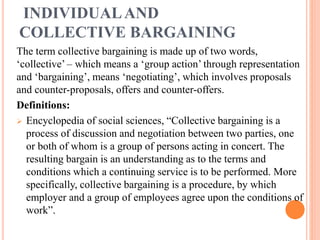 INDIVIDUALAND
COLLECTIVE BARGAINING
The term collective bargaining is made up of two words,
‘collective’ – which means a ‘group action’ through representation
and ‘bargaining’, means ‘negotiating’, which involves proposals
and counter-proposals, offers and counter-offers.
Definitions:
 Encyclopedia of social sciences, “Collective bargaining is a
process of discussion and negotiation between two parties, one
or both of whom is a group of persons acting in concert. The
resulting bargain is an understanding as to the terms and
conditions which a continuing service is to be performed. More
specifically, collective bargaining is a procedure, by which
employer and a group of employees agree upon the conditions of
work”.
 