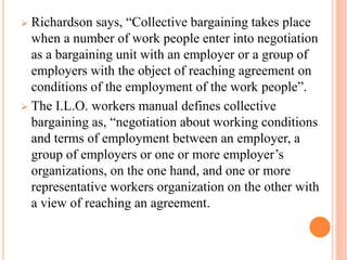  Richardson says, “Collective bargaining takes place
when a number of work people enter into negotiation
as a bargaining unit with an employer or a group of
employers with the object of reaching agreement on
conditions of the employment of the work people”.
 The I.L.O. workers manual defines collective
bargaining as, “negotiation about working conditions
and terms of employment between an employer, a
group of employers or one or more employer’s
organizations, on the one hand, and one or more
representative workers organization on the other with
a view of reaching an agreement.
 