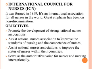 INTERNATIONAL COUNCIL FOR
NURSES (ICN)-
It was formed in 1899. It’s an international association
for all nurses in the world. Great emphasis has been on
non-discrimination.
OBJECTIVES-
 Promote the development of strong national nurses
associations.
 Assist national nurses association to improve the
standards of nursing and the competence of nurses.
 Assist national nurses associations to improve the
status of nurses within their countries.
 Serve as the authoritative voice for nurses and nursing
internationally.
 