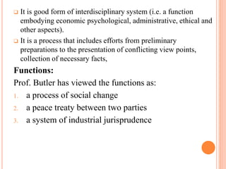  It is good form of interdisciplinary system (i.e. a function
embodying economic psychological, administrative, ethical and
other aspects).
 It is a process that includes efforts from preliminary
preparations to the presentation of conflicting view points,
collection of necessary facts,
Functions:
Prof. Butler has viewed the functions as:
1. a process of social change
2. a peace treaty between two parties
3. a system of industrial jurisprudence
 