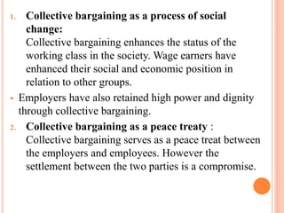 1. Collective bargaining as a process of social
change:
Collective bargaining enhances the status of the
working class in the society. Wage earners have
enhanced their social and economic position in
relation to other groups.
 Employers have also retained high power and dignity
through collective bargaining.
2. Collective bargaining as a peace treaty :
Collective bargaining serves as a peace treat between
the employers and employees. However the
settlement between the two parties is a compromise.
 