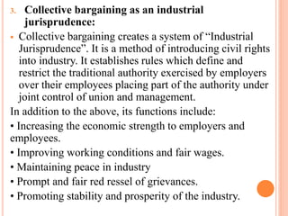 3. Collective bargaining as an industrial
jurisprudence:
 Collective bargaining creates a system of “Industrial
Jurisprudence”. It is a method of introducing civil rights
into industry. It establishes rules which define and
restrict the traditional authority exercised by employers
over their employees placing part of the authority under
joint control of union and management.
In addition to the above, its functions include:
• Increasing the economic strength to employers and
employees.
• Improving working conditions and fair wages.
• Maintaining peace in industry
• Prompt and fair red ressel of grievances.
• Promoting stability and prosperity of the industry.
 