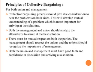 Principles of Collective Bargaining :
For both union and management
 Collective bargaining process should give due consideration to
hear the problems on both sides. This will develop mutual
understanding of a problem which is more important for
arriving at the solutions.
 Both the management and union should analyze the
alternatives to arrive at the best solution.
 There must be mutual respect on both the parties. The
management should respect the unions and the unions should
recognize the importance of management.
 Both the union and management must have good faith and
confidence in discussion and arriving at a solution.
 