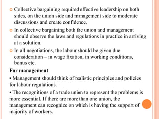  Collective bargaining required effective leadership on both
sides, on the union side and management side to moderate
discussions and create confidence.
 In collective bargaining both the union and management
should observe the laws and regulations in practice in arriving
at a solution.
 In all negotiations, the labour should be given due
consideration – in wage fixation, in working conditions,
bonus etc.
For management
• Management should think of realistic principles and policies
for labour regulations.
• The recognitions of a trade union to represent the problems is
more essential. If there are more than one union, the
management can recognize on which is having the support of
majority of workers.
 