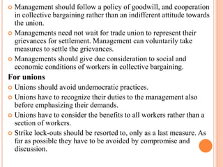  Management should follow a policy of goodwill, and cooperation
in collective bargaining rather than an indifferent attitude towards
the union.
 Managements need not wait for trade union to represent their
grievances for settlement. Management can voluntarily take
measures to settle the grievances.
 Managements should give due consideration to social and
economic conditions of workers in collective bargaining.
For unions
 Unions should avoid undemocratic practices.
 Unions have to recognize their duties to the management also
before emphasizing their demands.
 Unions have to consider the benefits to all workers rather than a
section of workers.
 Strike lock-outs should be resorted to, only as a last measure. As
far as possible they have to be avoided by compromise and
discussion.
 