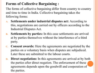 Forms of Collective Bargaining :
The forms of collective bargaining differ from country to country
and time to time in India. Collective bargaining takes the
following forms:
A. Settlements under industrial disputes act: According to
this, negotiations are carried out by officers according to the
Industrial Disputes Act.
B. Settlements by parties: In this case settlements are arrived
at by parties themselves without the interference of a third
party.
C. Consent awards: Here the agreements are negotiated by the
parties on a voluntary basis when disputes are subjudiced.
Later these are submitted to the labour courts.
D. Direct negotiation: In this agreements are arrived at by both
the parties after direct negation. The enforcement of these
agreements depends upon the goodwill and cooperation of
the parties.
 