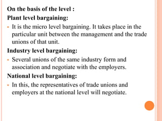 On the basis of the level :
Plant level bargaining:
 It is the micro level bargaining. It takes place in the
particular unit between the management and the trade
unions of that unit.
Industry level bargaining:
 Several unions of the same industry form and
association and negotiate with the employers.
National level bargaining:
 In this, the representatives of trade unions and
employers at the national level will negotiate.
 