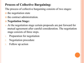 Process of Collective Bargaining:
The process of collective bargaining consists of two stages:
 the negotiation state
 the contract administration.
 Negotiation Stage:
 At the negotiation stage certain proposals are put forward for
mutual agreement after careful consideration. The negotiation
stage consists of three steps.
1. Preparation for negotiation
2. Negotiation procedure
3. Follow up action
 