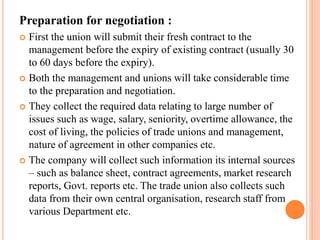 Preparation for negotiation :
 First the union will submit their fresh contract to the
management before the expiry of existing contract (usually 30
to 60 days before the expiry).
 Both the management and unions will take considerable time
to the preparation and negotiation.
 They collect the required data relating to large number of
issues such as wage, salary, seniority, overtime allowance, the
cost of living, the policies of trade unions and management,
nature of agreement in other companies etc.
 The company will collect such information its internal sources
– such as balance sheet, contract agreements, market research
reports, Govt. reports etc. The trade union also collects such
data from their own central organisation, research staff from
various Department etc.
 