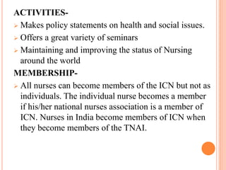 ACTIVITIES-
 Makes policy statements on health and social issues.
 Offers a great variety of seminars
 Maintaining and improving the status of Nursing
around the world
MEMBERSHIP-
 All nurses can become members of the ICN but not as
individuals. The individual nurse becomes a member
if his/her national nurses association is a member of
ICN. Nurses in India become members of ICN when
they become members of the TNAI.
 