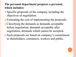 The personal department prepares a personal,
which includes:
 Specific proposals of the company including the
objectives of negotiation.
 Estimating the cost of implementing the proposals.
 Classifying the demands as demands acceptable
before negotiation, demands acceptable after
negotiation, demands which cannot be accepted.
 Such proposals are based on company’s commitment
to shareholders, consumers, workers and public.
 