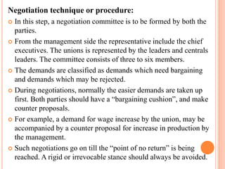 Negotiation technique or procedure:
 In this step, a negotiation committee is to be formed by both the
parties.
 From the management side the representative include the chief
executives. The unions is represented by the leaders and centrals
leaders. The committee consists of three to six members.
 The demands are classified as demands which need bargaining
and demands which may be rejected.
 During negotiations, normally the easier demands are taken up
first. Both parties should have a “bargaining cushion”, and make
counter proposals.
 For example, a demand for wage increase by the union, may be
accompanied by a counter proposal for increase in production by
the management.
 Such negotiations go on till the “point of no return” is being
reached. A rigid or irrevocable stance should always be avoided.
 
