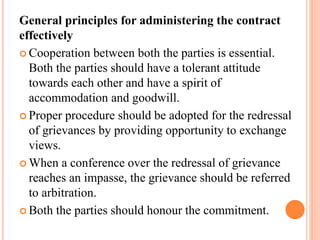 General principles for administering the contract
effectively
 Cooperation between both the parties is essential.
Both the parties should have a tolerant attitude
towards each other and have a spirit of
accommodation and goodwill.
 Proper procedure should be adopted for the redressal
of grievances by providing opportunity to exchange
views.
 When a conference over the redressal of grievance
reaches an impasse, the grievance should be referred
to arbitration.
 Both the parties should honour the commitment.
 