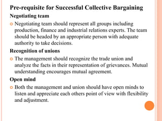 Pre-requisite for Successful Collective Bargaining
Negotiating team
 Negotiating team should represent all groups including
production, finance and industrial relations experts. The team
should be headed by an appropriate person with adequate
authority to take decisions.
Recognition of unions
 The management should recognize the trade union and
analyze the facts in their representation of grievances. Mutual
understanding encourages mutual agreement.
Open mind
 Both the management and union should have open minds to
listen and appreciate each others point of view with flexibility
and adjustment.
 