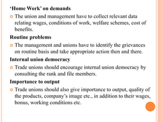 ‘Home Work’ on demands
 The union and management have to collect relevant data
relating wages, conditions of work, welfare schemes, cost of
benefits.
Routine problems
 The management and unions have to identify the grievances
on routine basis and take appropriate action then and there.
Internal union democracy
 Trade unions should encourage internal union democracy by
consulting the rank and file members.
Importance to output
 Trade unions should also give importance to output, quality of
the products, company’s image etc., in addition to their wages,
bonus, working conditions etc.
 