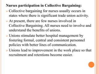 Nurses participation in Collective Bargaining:
 Collective bargaining for nurses usually occurs in
states where there is significant trade union activity.
 At present, there are few nurses involved in
Collective Bargaining. All nurses need to involve and
understand the benefits of unions.
 Unions stimulate better hospital management by
fostering formal, central and consistent personnel
policies with better lines of communication.
 Unions lead to improvement in the work place so that
recruitment and retentions become easier.
 