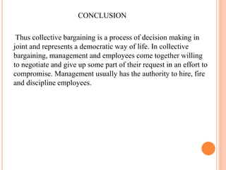 CONCLUSION
Thus collective bargaining is a process of decision making in
joint and represents a democratic way of life. In collective
bargaining, management and employees come together willing
to negotiate and give up some part of their request in an effort to
compromise. Management usually has the authority to hire, fire
and discipline employees.
 