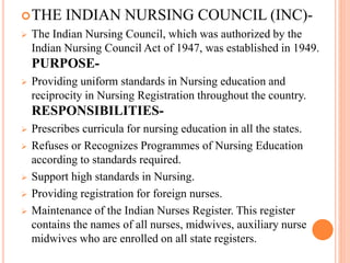 THE INDIAN NURSING COUNCIL (INC)-
 The Indian Nursing Council, which was authorized by the
Indian Nursing Council Act of 1947, was established in 1949.
PURPOSE-
 Providing uniform standards in Nursing education and
reciprocity in Nursing Registration throughout the country.
RESPONSIBILITIES-
 Prescribes curricula for nursing education in all the states.
 Refuses or Recognizes Programmes of Nursing Education
according to standards required.
 Support high standards in Nursing.
 Providing registration for foreign nurses.
 Maintenance of the Indian Nurses Register. This register
contains the names of all nurses, midwives, auxiliary nurse
midwives who are enrolled on all state registers.
 