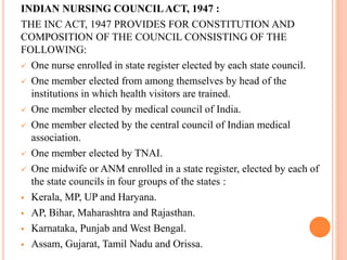 INDIAN NURSING COUNCILACT, 1947 :
THE INC ACT, 1947 PROVIDES FOR CONSTITUTION AND
COMPOSITION OF THE COUNCIL CONSISTING OF THE
FOLLOWING:
 One nurse enrolled in state register elected by each state council.
 One member elected from among themselves by head of the
institutions in which health visitors are trained.
 One member elected by medical council of India.
 One member elected by the central council of Indian medical
association.
 One member elected by TNAI.
 One midwife or ANM enrolled in a state register, elected by each of
the state councils in four groups of the states :
 Kerala, MP, UP and Haryana.
 AP, Bihar, Maharashtra and Rajasthan.
 Karnataka, Punjab and West Bengal.
 Assam, Gujarat, Tamil Nadu and Orissa.
 