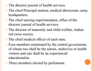  The director journal of health services.
 The chief Principal matron, medical directorate, army
headquarters.
 The chief nursing superintendent, office of the
director journal of health services.
 The director of maternity and child welfare, Indian
red cross society.
 The chief medical officer of each state.
 Four members nominated by the central government,
of whom two shall be the nurses, midwives or health
visitors and one shall be an experienced
educationalist.
 Three members elected by parliament.
 