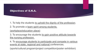 Objectives of S.N.A.
1. To help the students to uphold the dignity of the profession.
2. To promote a team spirit among students.
(workplace/education place)
3. To encourage the students to gain positive attitude towards
the nursing profession.
4. To encourage students to participate and compete in various
events at state, regional and national conferences.
(sports/cultural program/project competition/poster exhibition)
 