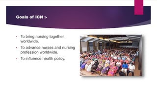 Goals of ICN :-
• To bring nursing together
worldwide.
• To advance nurses and nursing
profession worldwide.
• To influence health policy.
 