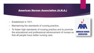 American Nurses Association (A.N.A.)
• Established in 1911.
• Maintaining the standards of nursing practice.
• To foster high standards of nursing practice and to promote
the educational and professional advancement of nurses so
that all people have better nursing care.
 