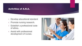 Activities of A.N.A.
• Develop educational standard
• Promote nursing research.
• Establish a professional code
of ethics.
• Assist with professional
development of nurses.
 