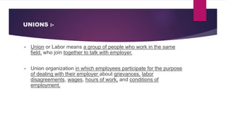 UNIONS :-
• Union or Labor means a group of people who work in the same
field, who join together to talk with employer.
• Union organization in which employees participate for the purpose
of dealing with their employer about grievances, labor
disagreements, wages, hours of work, and conditions of
employment.
 