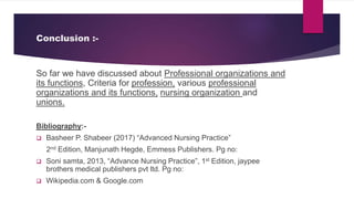 Conclusion :-
So far we have discussed about Professional organizations and
its functions, Criteria for profession, various professional
organizations and its functions, nursing organization and
unions.
Bibliography:-
 Basheer P. Shabeer (2017) “Advanced Nursing Practice”
2nd Edition, Manjunath Hegde, Emmess Publishers. Pg no:
 Soni samta, 2013, “Advance Nursing Practice”, 1st Edition, jaypee
brothers medical publishers pvt ltd. Pg no:
 Wikipedia.com & Google.com
 