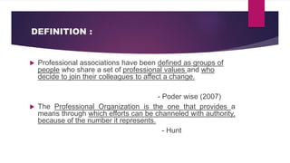 DEFINITION :
 Professional associations have been defined as groups of
people who share a set of professional values and who
decide to join their colleagues to affect a change.
- Poder wise (2007)
 The Professional Organization is the one that provides a
means through which efforts can be channeled with authority,
because of the number it represents.
- Hunt
 