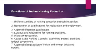 Functions of Indian Nursing Council :-
1. Uniform standard of nursing education through inspection.
2. Recognition of qualifications for registration and employment.
3. Approval of foreign qualification.
4. Syllabus and regulations for nursing programs.
5. Withdraw recognition.
6. Advice State Nursing Councils, examining boards, state and
federal government.
7. Approval of registration of Indian and foreign educated
nurses.
 