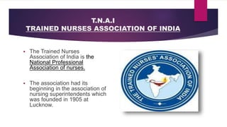 T.N.A.I
TRAINED NURSES ASSOCIATION OF INDIA
 The Trained Nurses
Association of India is the
National Professional
Association of nurses.
 The association had its
beginning in the association of
nursing superintendents which
was founded in 1905 at
Lucknow.
 