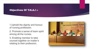 Objectives Of T.N.A.I :-
1.Uphold the dignity and honour
of nursing profession.
2. Promote a sense of team spirit
among all the nurses.
3. Enabling member to take
counsel together on matter’s
relating to their profession.
 