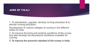 AIMS OF T.N.A.I
1. To standardize, upgrade, develop nursing education & to
elevate nursing education.
Development of various colleges of nursing in the different
states of India.
2. To improve the living and working conditions of the nurses
and also develop the educational conditions available for
nursing.
3. To improve the economic standard of the nurses in India.
 