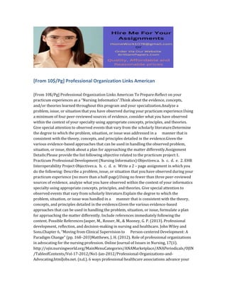 [From 10$/Pg] Professional Organization Links American
[From 10$/Pg] Professional Organization Links American To Prepare:Reflect on your
practicum experiences as a “Nursing Informatics”.Think about the evidence, concepts,
and/or theories learned throughout this program and your specialization.Analyze a
problem, issue, or situation that you have observed during your practicum experience.Using
a minimum of four peer-reviewed sources of evidence, consider what you have observed
within the context of your specialty using appropriate concepts, principles, and theories.
Give special attention to observed events that vary from the scholarly literature.Determine
the degree to which the problem, situation, or issue was addressed in a manner that is
consistent with the theory, concepts, and principles detailed in the evidence.Given the
various evidence-based approaches that can be used in handling the observed problem,
situation, or issue, think about a plan for approaching the matter differently.Assignment
Details:Please provide the list following objective related to the practicum project:1.
Practicum Professional Development (Nursing Informatics) Objectives:a. b. c. d. e. 2. EHR
Interoperability Project Objectives:a. b. c. d. e. Write a 2 – page assignment in which you
do the following: Describe a problem, issue, or situation that you have observed during your
practicum experience (no more than a half-page).Using no fewer than three peer-reviewed
sources of evidence, analyze what you have observed within the context of your informatics
specialty using appropriate concepts, principles, and theories. Give special attention to
observed events that vary from scholarly literature.Explain the degree to which the
problem, situation, or issue was handled in a manner that is consistent with the theory,
concepts, and principles detailed in the evidence.Given the various evidence-based
approaches that can be used in handling the problem, situation, or issue, formulate a plan
for approaching the matter differently. Include references immediately following the
content. Possible References:Jasper, M., Rosser, M., & Mooney, G. P. (2013). Professional
development, reflection, and decision-making in nursing and healthcare. John Wiley and
Sons.Chapter 6, “Moving from Clinical Supervision to Person-centered Development: A
Paradigm Change” (pp. 168–203)Matthews, J. H. (2012). Role of professional organizations
in advocating for the nursing profession. Online Journal of Issues in Nursing, 17(1).
http://ojin.nursingworld.org/MainMenuCategories/ANAMarketplace/ANAPeriodicals/OJIN
/TableofContents/Vol-17-2012/No1-Jan-2012/Professional-Organizations-and-
Advocating.htmlJobs.net. (n.d.). 6 ways professional healthcare associations advance your
 