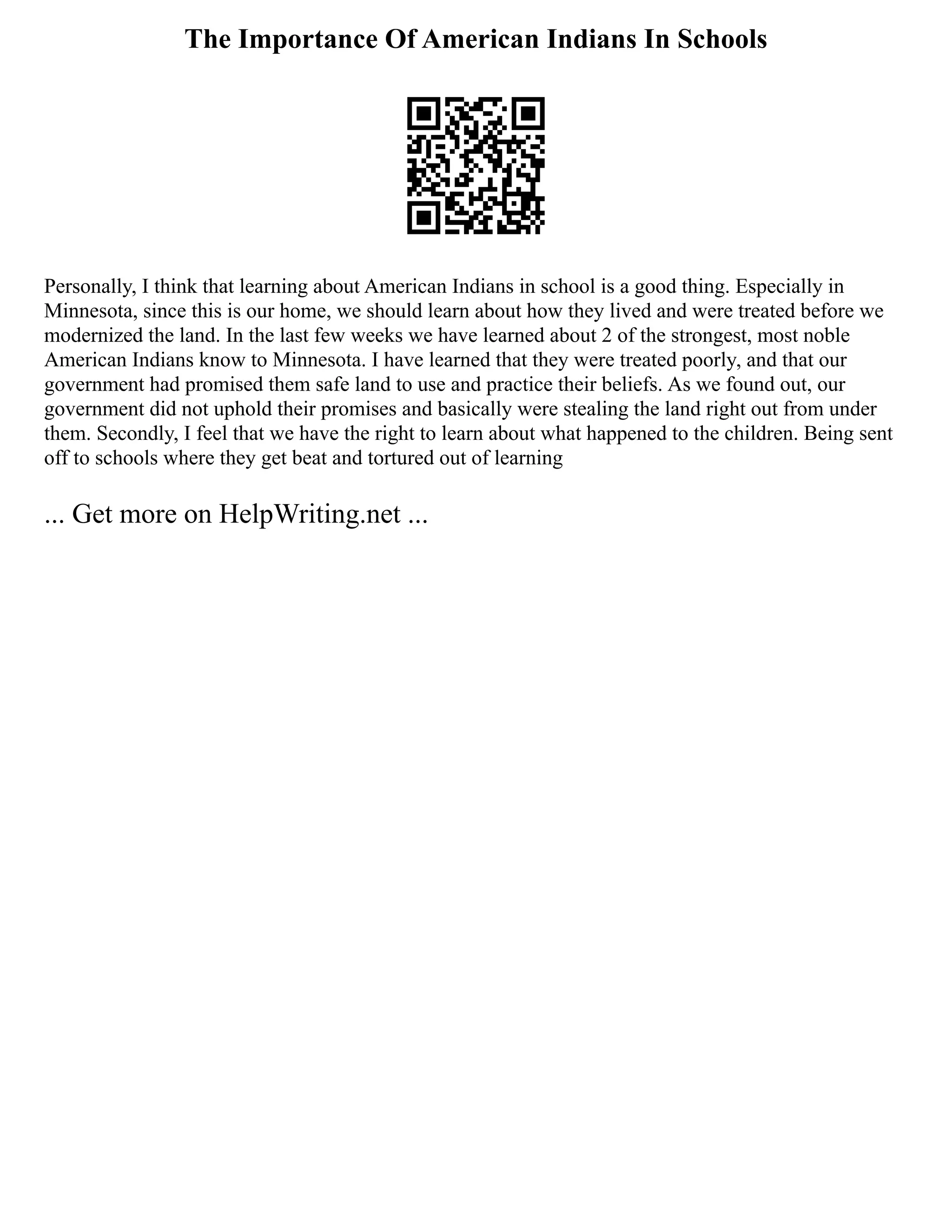 The Importance Of American Indians In Schools
Personally, I think that learning about American Indians in school is a good thing. Especially in
Minnesota, since this is our home, we should learn about how they lived and were treated before we
modernized the land. In the last few weeks we have learned about 2 of the strongest, most noble
American Indians know to Minnesota. I have learned that they were treated poorly, and that our
government had promised them safe land to use and practice their beliefs. As we found out, our
government did not uphold their promises and basically were stealing the land right out from under
them. Secondly, I feel that we have the right to learn about what happened to the children. Being sent
off to schools where they get beat and tortured out of learning
... Get more on HelpWriting.net ...
 
