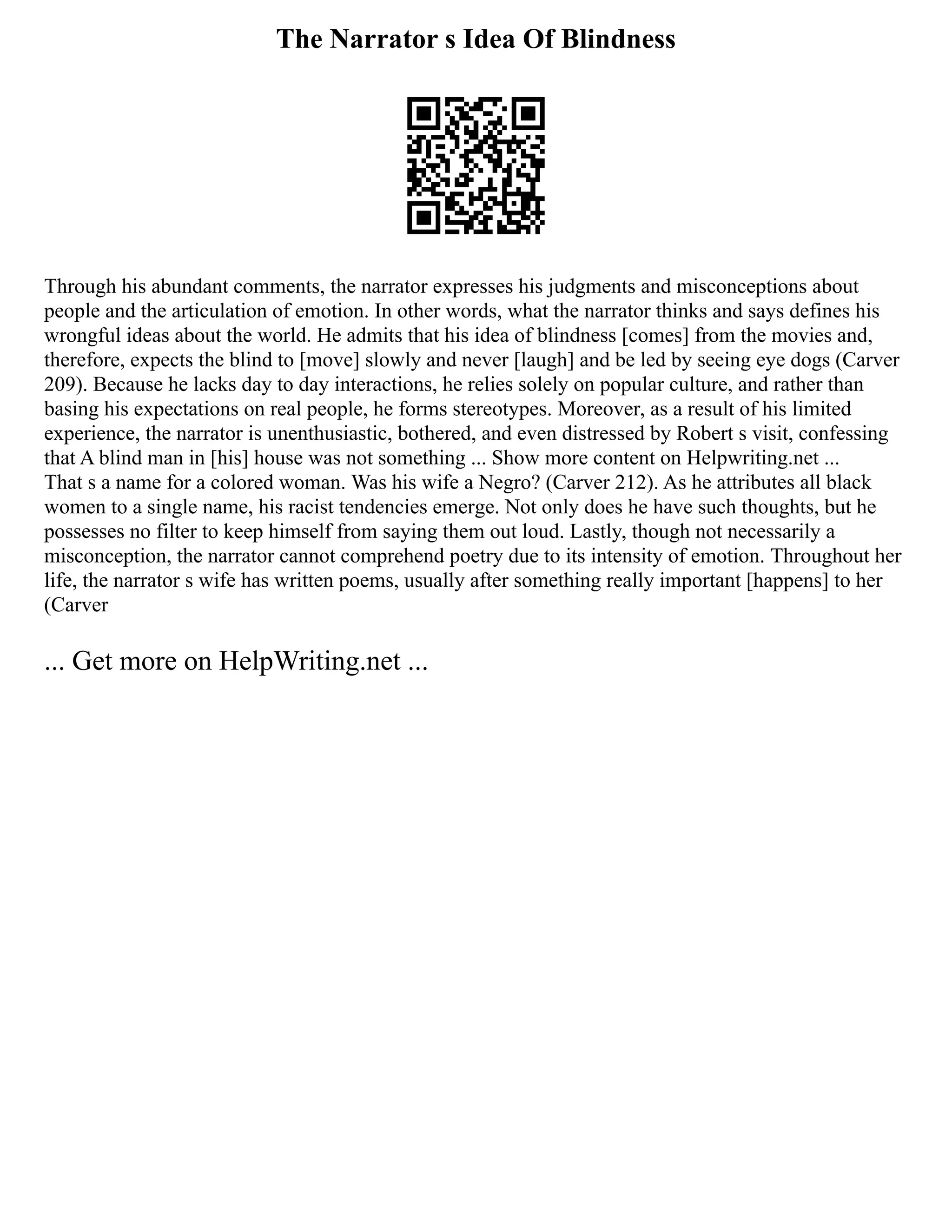 The Narrator s Idea Of Blindness
Through his abundant comments, the narrator expresses his judgments and misconceptions about
people and the articulation of emotion. In other words, what the narrator thinks and says defines his
wrongful ideas about the world. He admits that his idea of blindness [comes] from the movies and,
therefore, expects the blind to [move] slowly and never [laugh] and be led by seeing eye dogs (Carver
209). Because he lacks day to day interactions, he relies solely on popular culture, and rather than
basing his expectations on real people, he forms stereotypes. Moreover, as a result of his limited
experience, the narrator is unenthusiastic, bothered, and even distressed by Robert s visit, confessing
that A blind man in [his] house was not something ... Show more content on Helpwriting.net ...
That s a name for a colored woman. Was his wife a Negro? (Carver 212). As he attributes all black
women to a single name, his racist tendencies emerge. Not only does he have such thoughts, but he
possesses no filter to keep himself from saying them out loud. Lastly, though not necessarily a
misconception, the narrator cannot comprehend poetry due to its intensity of emotion. Throughout her
life, the narrator s wife has written poems, usually after something really important [happens] to her
(Carver
... Get more on HelpWriting.net ...
 