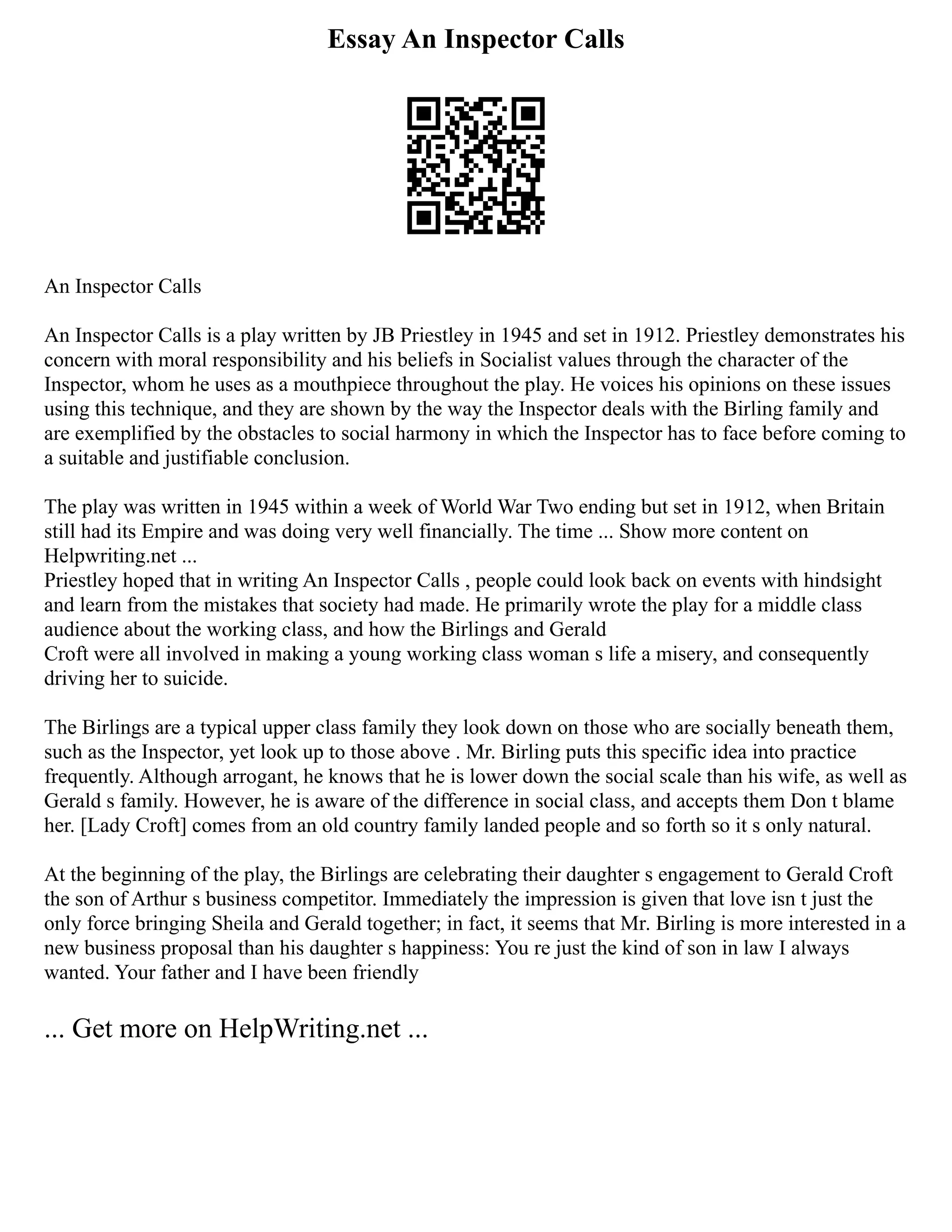 Essay An Inspector Calls
An Inspector Calls
An Inspector Calls is a play written by JB Priestley in 1945 and set in 1912. Priestley demonstrates his
concern with moral responsibility and his beliefs in Socialist values through the character of the
Inspector, whom he uses as a mouthpiece throughout the play. He voices his opinions on these issues
using this technique, and they are shown by the way the Inspector deals with the Birling family and
are exemplified by the obstacles to social harmony in which the Inspector has to face before coming to
a suitable and justifiable conclusion.
The play was written in 1945 within a week of World War Two ending but set in 1912, when Britain
still had its Empire and was doing very well financially. The time ... Show more content on
Helpwriting.net ...
Priestley hoped that in writing An Inspector Calls , people could look back on events with hindsight
and learn from the mistakes that society had made. He primarily wrote the play for a middle class
audience about the working class, and how the Birlings and Gerald
Croft were all involved in making a young working class woman s life a misery, and consequently
driving her to suicide.
The Birlings are a typical upper class family they look down on those who are socially beneath them,
such as the Inspector, yet look up to those above . Mr. Birling puts this specific idea into practice
frequently. Although arrogant, he knows that he is lower down the social scale than his wife, as well as
Gerald s family. However, he is aware of the difference in social class, and accepts them Don t blame
her. [Lady Croft] comes from an old country family landed people and so forth so it s only natural.
At the beginning of the play, the Birlings are celebrating their daughter s engagement to Gerald Croft
the son of Arthur s business competitor. Immediately the impression is given that love isn t just the
only force bringing Sheila and Gerald together; in fact, it seems that Mr. Birling is more interested in a
new business proposal than his daughter s happiness: You re just the kind of son in law I always
wanted. Your father and I have been friendly
... Get more on HelpWriting.net ...
 