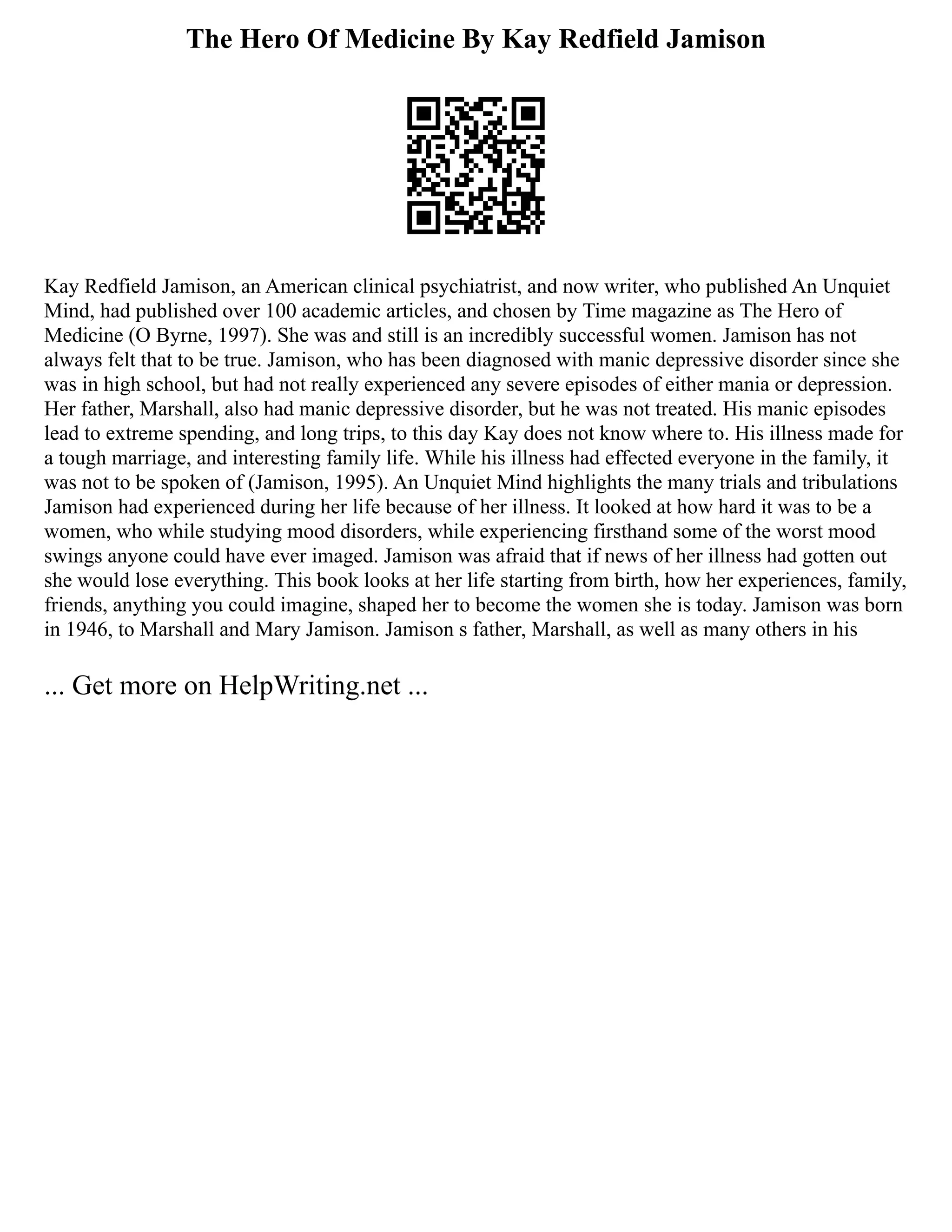 The Hero Of Medicine By Kay Redfield Jamison
Kay Redfield Jamison, an American clinical psychiatrist, and now writer, who published An Unquiet
Mind, had published over 100 academic articles, and chosen by Time magazine as The Hero of
Medicine (O Byrne, 1997). She was and still is an incredibly successful women. Jamison has not
always felt that to be true. Jamison, who has been diagnosed with manic depressive disorder since she
was in high school, but had not really experienced any severe episodes of either mania or depression.
Her father, Marshall, also had manic depressive disorder, but he was not treated. His manic episodes
lead to extreme spending, and long trips, to this day Kay does not know where to. His illness made for
a tough marriage, and interesting family life. While his illness had effected everyone in the family, it
was not to be spoken of (Jamison, 1995). An Unquiet Mind highlights the many trials and tribulations
Jamison had experienced during her life because of her illness. It looked at how hard it was to be a
women, who while studying mood disorders, while experiencing firsthand some of the worst mood
swings anyone could have ever imaged. Jamison was afraid that if news of her illness had gotten out
she would lose everything. This book looks at her life starting from birth, how her experiences, family,
friends, anything you could imagine, shaped her to become the women she is today. Jamison was born
in 1946, to Marshall and Mary Jamison. Jamison s father, Marshall, as well as many others in his
... Get more on HelpWriting.net ...
 