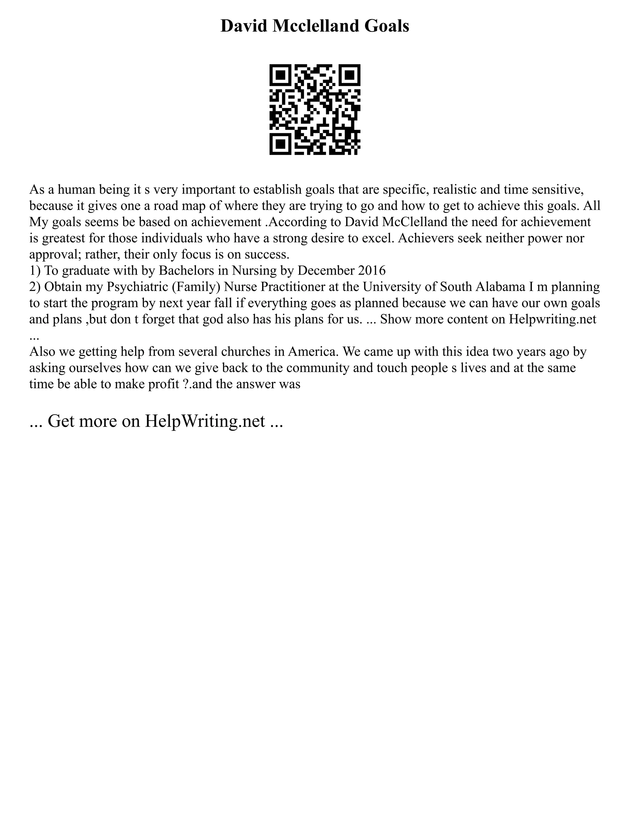 David Mcclelland Goals
As a human being it s very important to establish goals that are specific, realistic and time sensitive,
because it gives one a road map of where they are trying to go and how to get to achieve this goals. All
My goals seems be based on achievement .According to David McClelland the need for achievement
is greatest for those individuals who have a strong desire to excel. Achievers seek neither power nor
approval; rather, their only focus is on success.
1) To graduate with by Bachelors in Nursing by December 2016
2) Obtain my Psychiatric (Family) Nurse Practitioner at the University of South Alabama I m planning
to start the program by next year fall if everything goes as planned because we can have our own goals
and plans ,but don t forget that god also has his plans for us. ... Show more content on Helpwriting.net
...
Also we getting help from several churches in America. We came up with this idea two years ago by
asking ourselves how can we give back to the community and touch people s lives and at the same
time be able to make profit ?.and the answer was
... Get more on HelpWriting.net ...
 