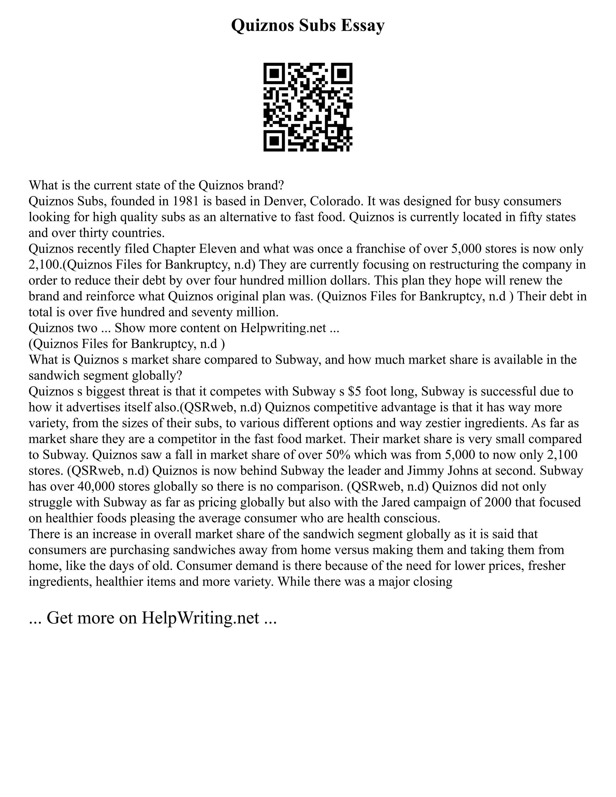 Quiznos Subs Essay
What is the current state of the Quiznos brand?
Quiznos Subs, founded in 1981 is based in Denver, Colorado. It was designed for busy consumers
looking for high quality subs as an alternative to fast food. Quiznos is currently located in fifty states
and over thirty countries.
Quiznos recently filed Chapter Eleven and what was once a franchise of over 5,000 stores is now only
2,100.(Quiznos Files for Bankruptcy, n.d) They are currently focusing on restructuring the company in
order to reduce their debt by over four hundred million dollars. This plan they hope will renew the
brand and reinforce what Quiznos original plan was. (Quiznos Files for Bankruptcy, n.d ) Their debt in
total is over five hundred and seventy million.
Quiznos two ... Show more content on Helpwriting.net ...
(Quiznos Files for Bankruptcy, n.d )
What is Quiznos s market share compared to Subway, and how much market share is available in the
sandwich segment globally?
Quiznos s biggest threat is that it competes with Subway s $5 foot long, Subway is successful due to
how it advertises itself also.(QSRweb, n.d) Quiznos competitive advantage is that it has way more
variety, from the sizes of their subs, to various different options and way zestier ingredients. As far as
market share they are a competitor in the fast food market. Their market share is very small compared
to Subway. Quiznos saw a fall in market share of over 50% which was from 5,000 to now only 2,100
stores. (QSRweb, n.d) Quiznos is now behind Subway the leader and Jimmy Johns at second. Subway
has over 40,000 stores globally so there is no comparison. (QSRweb, n.d) Quiznos did not only
struggle with Subway as far as pricing globally but also with the Jared campaign of 2000 that focused
on healthier foods pleasing the average consumer who are health conscious.
There is an increase in overall market share of the sandwich segment globally as it is said that
consumers are purchasing sandwiches away from home versus making them and taking them from
home, like the days of old. Consumer demand is there because of the need for lower prices, fresher
ingredients, healthier items and more variety. While there was a major closing
... Get more on HelpWriting.net ...
 