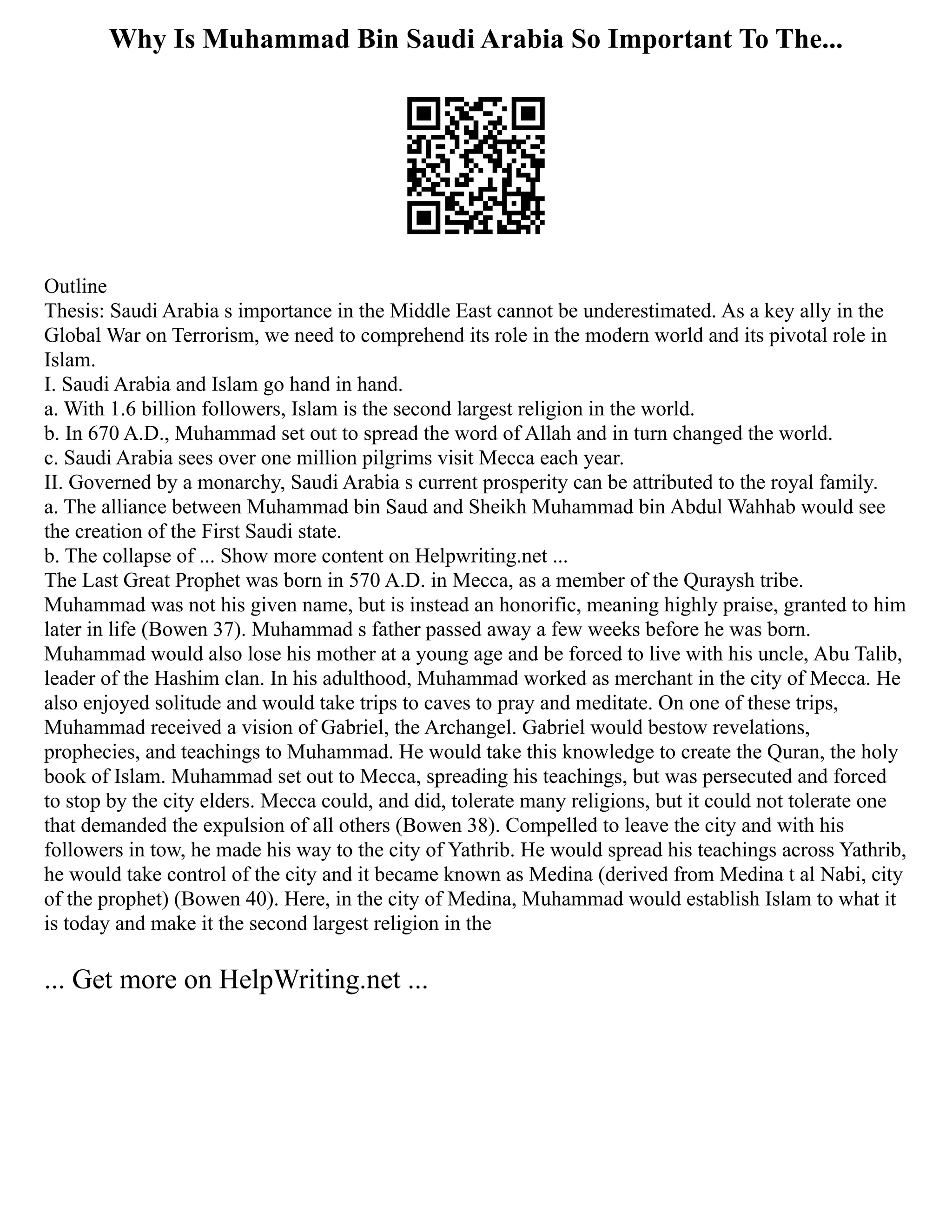 Why Is Muhammad Bin Saudi Arabia So Important To The...
Outline
Thesis: Saudi Arabia s importance in the Middle East cannot be underestimated. As a key ally in the
Global War on Terrorism, we need to comprehend its role in the modern world and its pivotal role in
Islam.
I. Saudi Arabia and Islam go hand in hand.
a. With 1.6 billion followers, Islam is the second largest religion in the world.
b. In 670 A.D., Muhammad set out to spread the word of Allah and in turn changed the world.
c. Saudi Arabia sees over one million pilgrims visit Mecca each year.
II. Governed by a monarchy, Saudi Arabia s current prosperity can be attributed to the royal family.
a. The alliance between Muhammad bin Saud and Sheikh Muhammad bin Abdul Wahhab would see
the creation of the First Saudi state.
b. The collapse of ... Show more content on Helpwriting.net ...
The Last Great Prophet was born in 570 A.D. in Mecca, as a member of the Quraysh tribe.
Muhammad was not his given name, but is instead an honorific, meaning highly praise, granted to him
later in life (Bowen 37). Muhammad s father passed away a few weeks before he was born.
Muhammad would also lose his mother at a young age and be forced to live with his uncle, Abu Talib,
leader of the Hashim clan. In his adulthood, Muhammad worked as merchant in the city of Mecca. He
also enjoyed solitude and would take trips to caves to pray and meditate. On one of these trips,
Muhammad received a vision of Gabriel, the Archangel. Gabriel would bestow revelations,
prophecies, and teachings to Muhammad. He would take this knowledge to create the Quran, the holy
book of Islam. Muhammad set out to Mecca, spreading his teachings, but was persecuted and forced
to stop by the city elders. Mecca could, and did, tolerate many religions, but it could not tolerate one
that demanded the expulsion of all others (Bowen 38). Compelled to leave the city and with his
followers in tow, he made his way to the city of Yathrib. He would spread his teachings across Yathrib,
he would take control of the city and it became known as Medina (derived from Medina t al Nabi, city
of the prophet) (Bowen 40). Here, in the city of Medina, Muhammad would establish Islam to what it
is today and make it the second largest religion in the
... Get more on HelpWriting.net ...
 