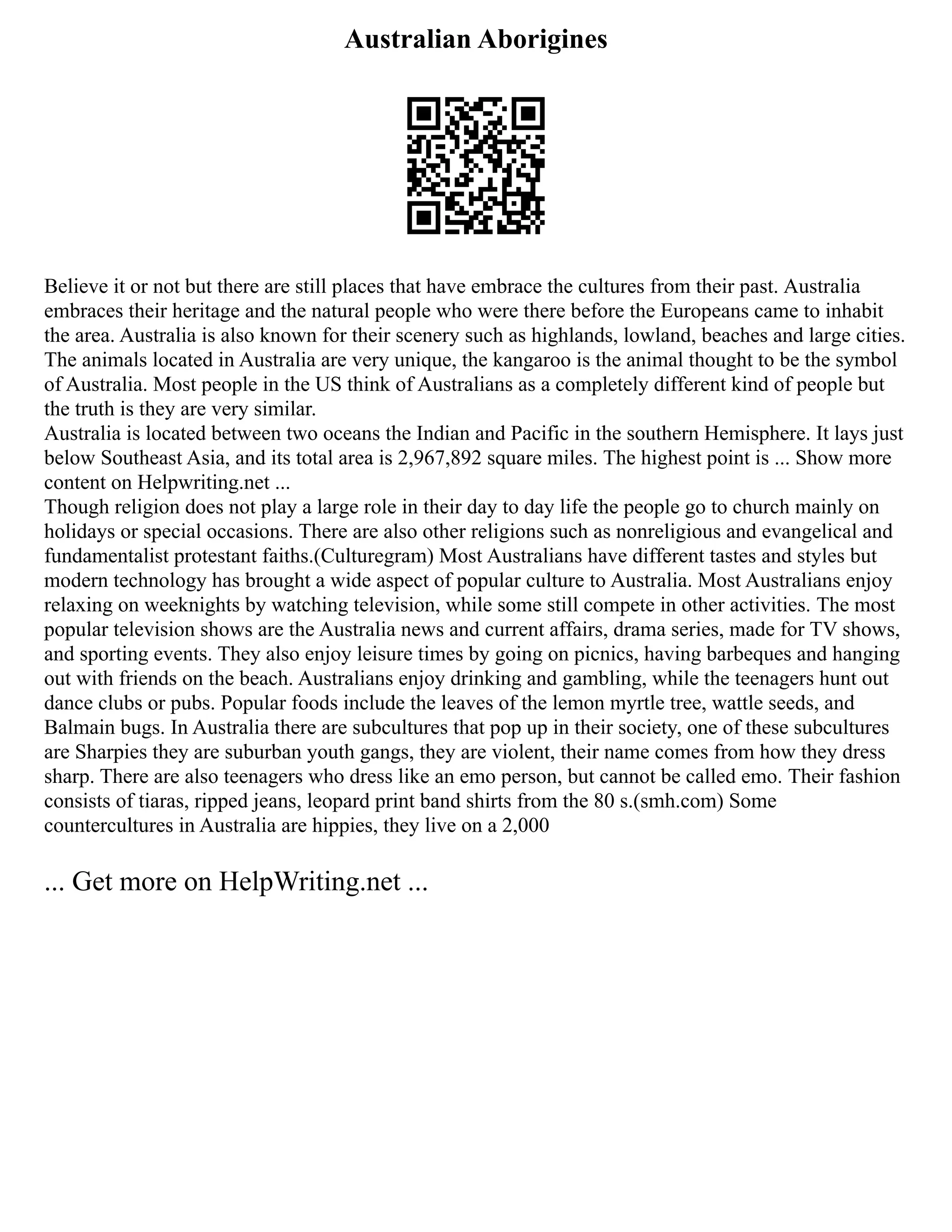 Australian Aborigines
Believe it or not but there are still places that have embrace the cultures from their past. Australia
embraces their heritage and the natural people who were there before the Europeans came to inhabit
the area. Australia is also known for their scenery such as highlands, lowland, beaches and large cities.
The animals located in Australia are very unique, the kangaroo is the animal thought to be the symbol
of Australia. Most people in the US think of Australians as a completely different kind of people but
the truth is they are very similar.
Australia is located between two oceans the Indian and Pacific in the southern Hemisphere. It lays just
below Southeast Asia, and its total area is 2,967,892 square miles. The highest point is ... Show more
content on Helpwriting.net ...
Though religion does not play a large role in their day to day life the people go to church mainly on
holidays or special occasions. There are also other religions such as nonreligious and evangelical and
fundamentalist protestant faiths.(Culturegram) Most Australians have different tastes and styles but
modern technology has brought a wide aspect of popular culture to Australia. Most Australians enjoy
relaxing on weeknights by watching television, while some still compete in other activities. The most
popular television shows are the Australia news and current affairs, drama series, made for TV shows,
and sporting events. They also enjoy leisure times by going on picnics, having barbeques and hanging
out with friends on the beach. Australians enjoy drinking and gambling, while the teenagers hunt out
dance clubs or pubs. Popular foods include the leaves of the lemon myrtle tree, wattle seeds, and
Balmain bugs. In Australia there are subcultures that pop up in their society, one of these subcultures
are Sharpies they are suburban youth gangs, they are violent, their name comes from how they dress
sharp. There are also teenagers who dress like an emo person, but cannot be called emo. Their fashion
consists of tiaras, ripped jeans, leopard print band shirts from the 80 s.(smh.com) Some
countercultures in Australia are hippies, they live on a 2,000
... Get more on HelpWriting.net ...
 