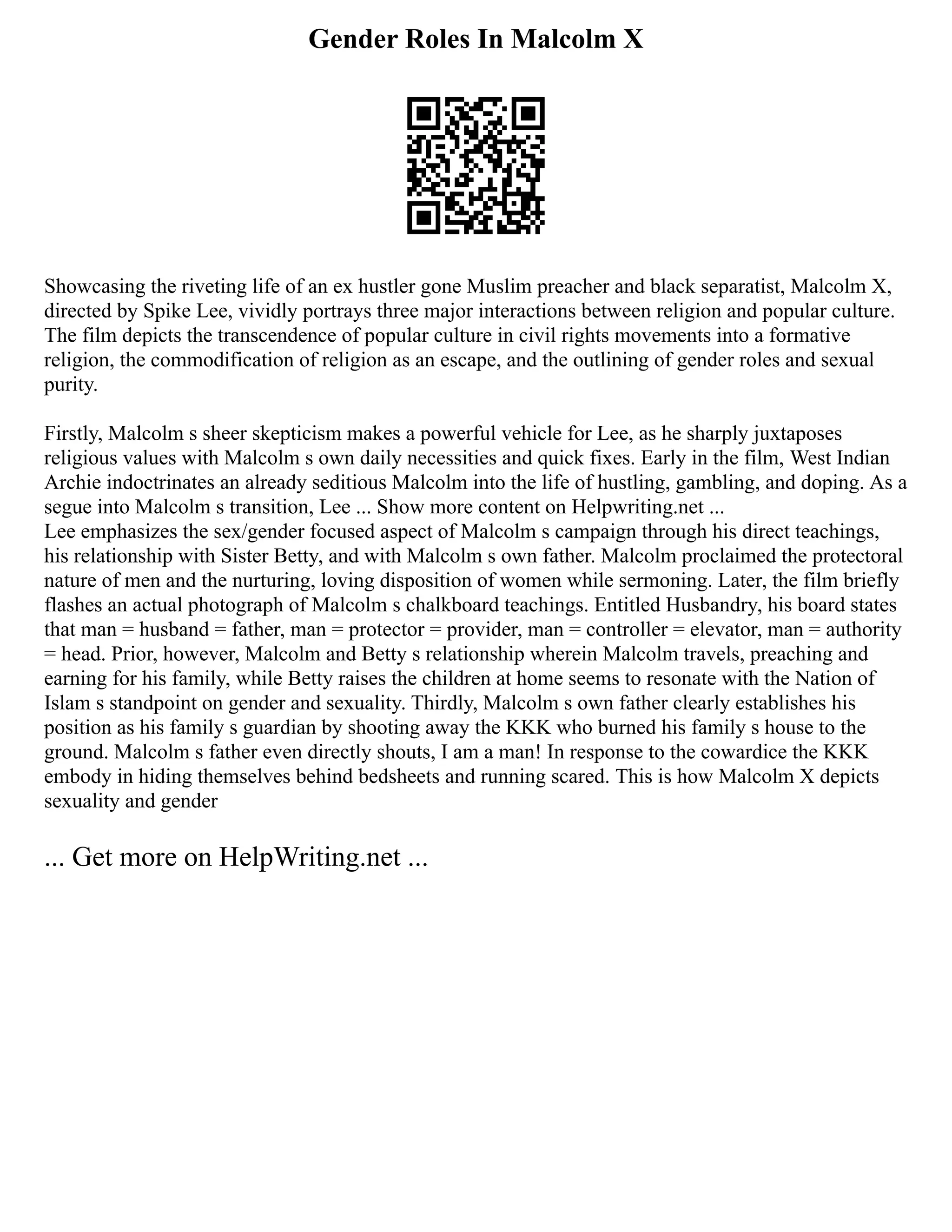 Gender Roles In Malcolm X
Showcasing the riveting life of an ex hustler gone Muslim preacher and black separatist, Malcolm X,
directed by Spike Lee, vividly portrays three major interactions between religion and popular culture.
The film depicts the transcendence of popular culture in civil rights movements into a formative
religion, the commodification of religion as an escape, and the outlining of gender roles and sexual
purity.
Firstly, Malcolm s sheer skepticism makes a powerful vehicle for Lee, as he sharply juxtaposes
religious values with Malcolm s own daily necessities and quick fixes. Early in the film, West Indian
Archie indoctrinates an already seditious Malcolm into the life of hustling, gambling, and doping. As a
segue into Malcolm s transition, Lee ... Show more content on Helpwriting.net ...
Lee emphasizes the sex/gender focused aspect of Malcolm s campaign through his direct teachings,
his relationship with Sister Betty, and with Malcolm s own father. Malcolm proclaimed the protectoral
nature of men and the nurturing, loving disposition of women while sermoning. Later, the film briefly
flashes an actual photograph of Malcolm s chalkboard teachings. Entitled Husbandry, his board states
that man = husband = father, man = protector = provider, man = controller = elevator, man = authority
= head. Prior, however, Malcolm and Betty s relationship wherein Malcolm travels, preaching and
earning for his family, while Betty raises the children at home seems to resonate with the Nation of
Islam s standpoint on gender and sexuality. Thirdly, Malcolm s own father clearly establishes his
position as his family s guardian by shooting away the KKK who burned his family s house to the
ground. Malcolm s father even directly shouts, I am a man! In response to the cowardice the KKK
embody in hiding themselves behind bedsheets and running scared. This is how Malcolm X depicts
sexuality and gender
... Get more on HelpWriting.net ...
 