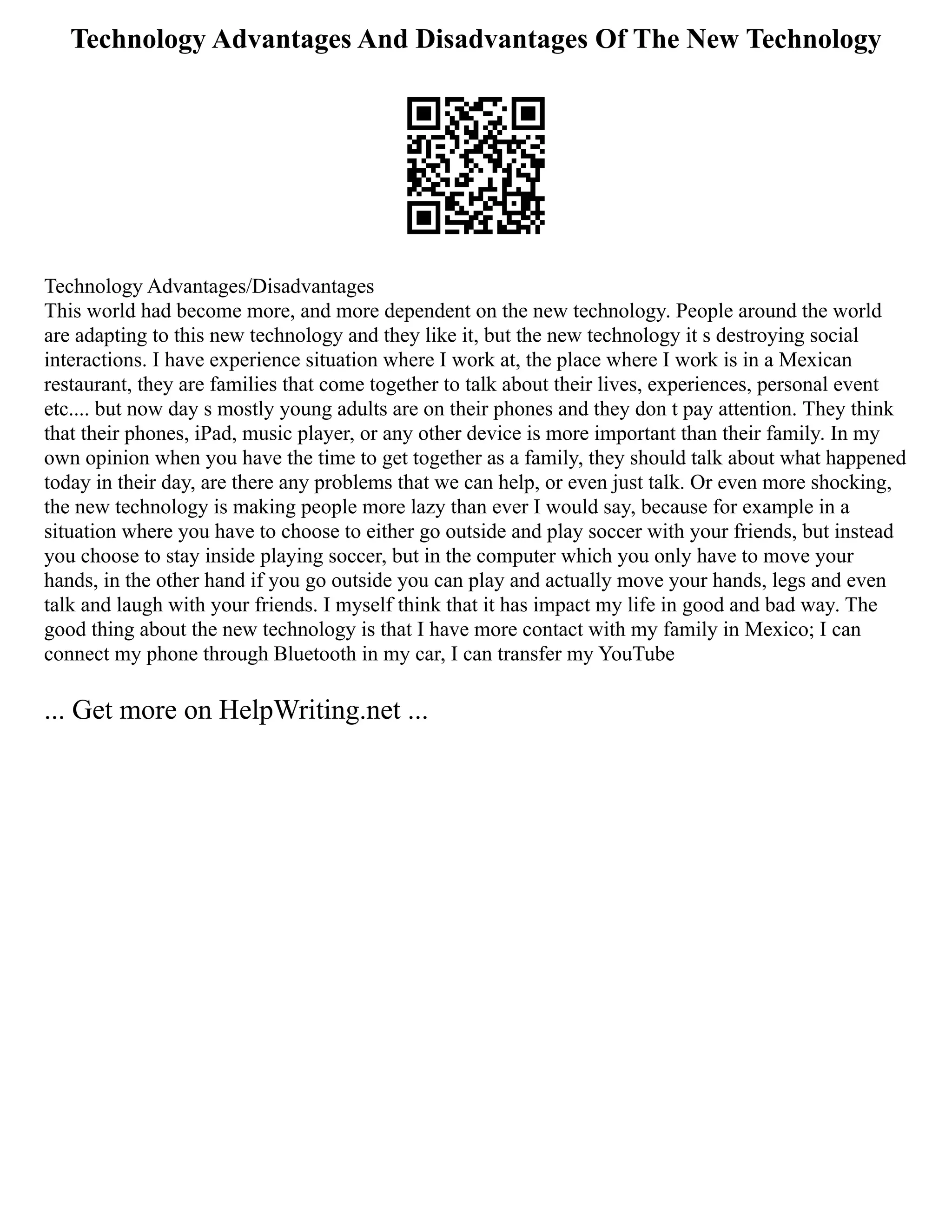 Technology Advantages And Disadvantages Of The New Technology
Technology Advantages/Disadvantages
This world had become more, and more dependent on the new technology. People around the world
are adapting to this new technology and they like it, but the new technology it s destroying social
interactions. I have experience situation where I work at, the place where I work is in a Mexican
restaurant, they are families that come together to talk about their lives, experiences, personal event
etc.... but now day s mostly young adults are on their phones and they don t pay attention. They think
that their phones, iPad, music player, or any other device is more important than their family. In my
own opinion when you have the time to get together as a family, they should talk about what happened
today in their day, are there any problems that we can help, or even just talk. Or even more shocking,
the new technology is making people more lazy than ever I would say, because for example in a
situation where you have to choose to either go outside and play soccer with your friends, but instead
you choose to stay inside playing soccer, but in the computer which you only have to move your
hands, in the other hand if you go outside you can play and actually move your hands, legs and even
talk and laugh with your friends. I myself think that it has impact my life in good and bad way. The
good thing about the new technology is that I have more contact with my family in Mexico; I can
connect my phone through Bluetooth in my car, I can transfer my YouTube
... Get more on HelpWriting.net ...
 