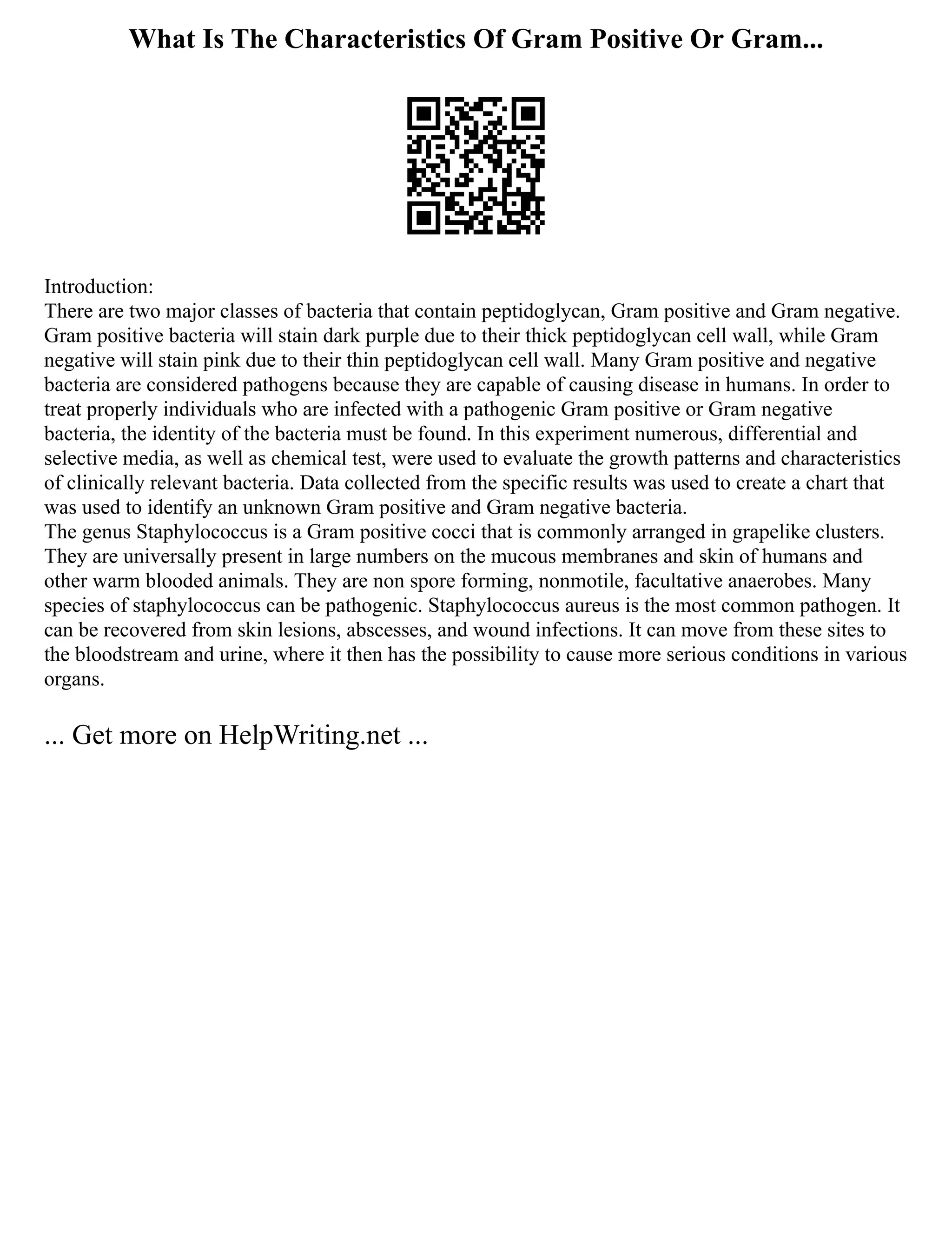What Is The Characteristics Of Gram Positive Or Gram...
Introduction:
There are two major classes of bacteria that contain peptidoglycan, Gram positive and Gram negative.
Gram positive bacteria will stain dark purple due to their thick peptidoglycan cell wall, while Gram
negative will stain pink due to their thin peptidoglycan cell wall. Many Gram positive and negative
bacteria are considered pathogens because they are capable of causing disease in humans. In order to
treat properly individuals who are infected with a pathogenic Gram positive or Gram negative
bacteria, the identity of the bacteria must be found. In this experiment numerous, differential and
selective media, as well as chemical test, were used to evaluate the growth patterns and characteristics
of clinically relevant bacteria. Data collected from the specific results was used to create a chart that
was used to identify an unknown Gram positive and Gram negative bacteria.
The genus Staphylococcus is a Gram positive cocci that is commonly arranged in grapelike clusters.
They are universally present in large numbers on the mucous membranes and skin of humans and
other warm blooded animals. They are non spore forming, nonmotile, facultative anaerobes. Many
species of staphylococcus can be pathogenic. Staphylococcus aureus is the most common pathogen. It
can be recovered from skin lesions, abscesses, and wound infections. It can move from these sites to
the bloodstream and urine, where it then has the possibility to cause more serious conditions in various
organs.
... Get more on HelpWriting.net ...
 