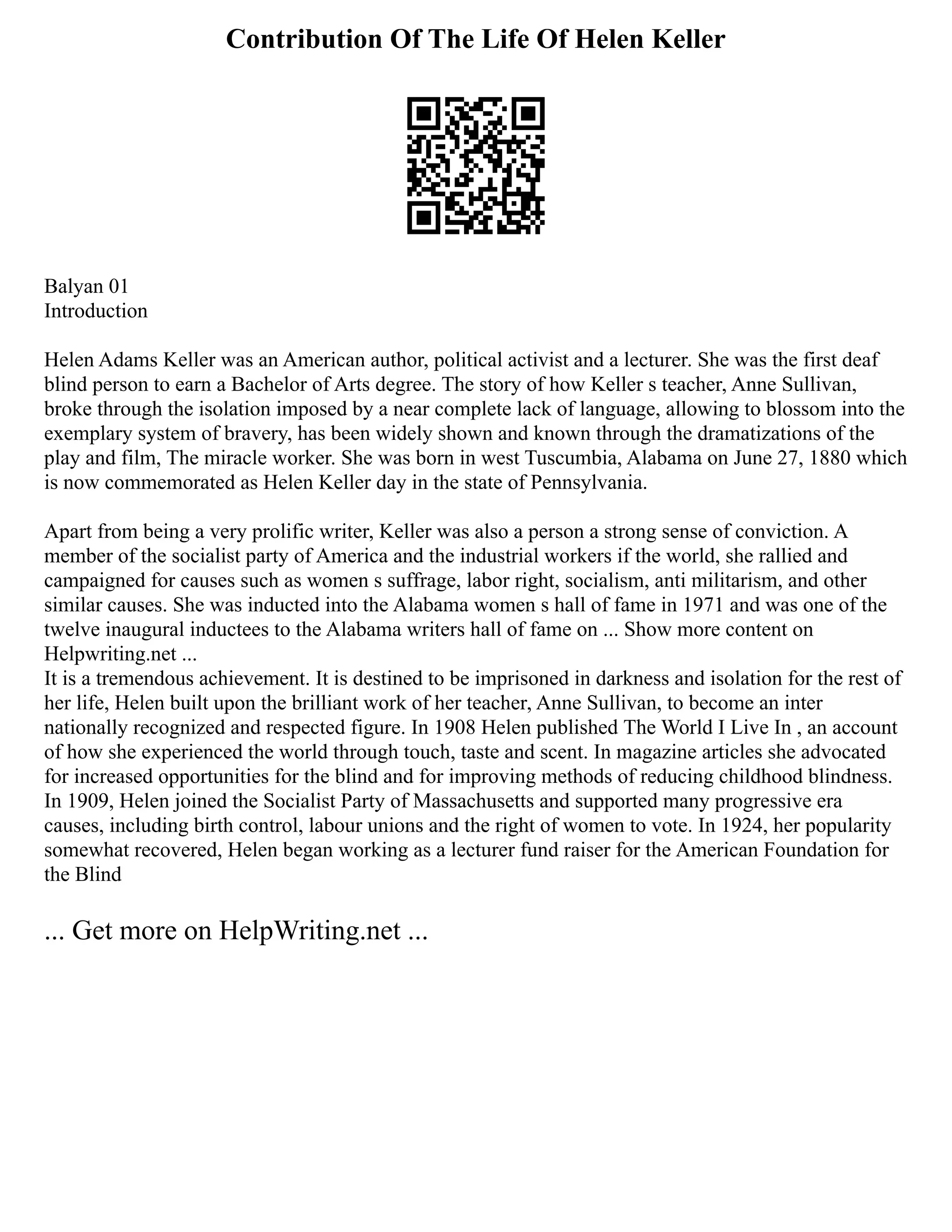 Contribution Of The Life Of Helen Keller
Balyan 01
Introduction
Helen Adams Keller was an American author, political activist and a lecturer. She was the first deaf
blind person to earn a Bachelor of Arts degree. The story of how Keller s teacher, Anne Sullivan,
broke through the isolation imposed by a near complete lack of language, allowing to blossom into the
exemplary system of bravery, has been widely shown and known through the dramatizations of the
play and film, The miracle worker. She was born in west Tuscumbia, Alabama on June 27, 1880 which
is now commemorated as Helen Keller day in the state of Pennsylvania.
Apart from being a very prolific writer, Keller was also a person a strong sense of conviction. A
member of the socialist party of America and the industrial workers if the world, she rallied and
campaigned for causes such as women s suffrage, labor right, socialism, anti militarism, and other
similar causes. She was inducted into the Alabama women s hall of fame in 1971 and was one of the
twelve inaugural inductees to the Alabama writers hall of fame on ... Show more content on
Helpwriting.net ...
It is a tremendous achievement. It is destined to be imprisoned in darkness and isolation for the rest of
her life, Helen built upon the brilliant work of her teacher, Anne Sullivan, to become an inter
nationally recognized and respected figure. In 1908 Helen published The World I Live In , an account
of how she experienced the world through touch, taste and scent. In magazine articles she advocated
for increased opportunities for the blind and for improving methods of reducing childhood blindness.
In 1909, Helen joined the Socialist Party of Massachusetts and supported many progressive era
causes, including birth control, labour unions and the right of women to vote. In 1924, her popularity
somewhat recovered, Helen began working as a lecturer fund raiser for the American Foundation for
the Blind
... Get more on HelpWriting.net ...
 