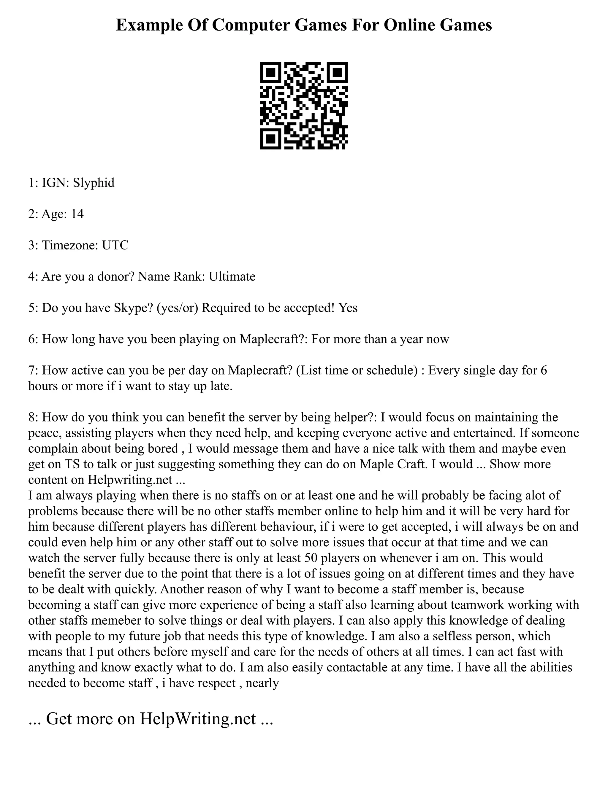 Example Of Computer Games For Online Games
1: IGN: Slyphid
2: Age: 14
3: Timezone: UTC
4: Are you a donor? Name Rank: Ultimate
5: Do you have Skype? (yes/or) Required to be accepted! Yes
6: How long have you been playing on Maplecraft?: For more than a year now
7: How active can you be per day on Maplecraft? (List time or schedule) : Every single day for 6
hours or more if i want to stay up late.
8: How do you think you can benefit the server by being helper?: I would focus on maintaining the
peace, assisting players when they need help, and keeping everyone active and entertained. If someone
complain about being bored , I would message them and have a nice talk with them and maybe even
get on TS to talk or just suggesting something they can do on Maple Craft. I would ... Show more
content on Helpwriting.net ...
I am always playing when there is no staffs on or at least one and he will probably be facing alot of
problems because there will be no other staffs member online to help him and it will be very hard for
him because different players has different behaviour, if i were to get accepted, i will always be on and
could even help him or any other staff out to solve more issues that occur at that time and we can
watch the server fully because there is only at least 50 players on whenever i am on. This would
benefit the server due to the point that there is a lot of issues going on at different times and they have
to be dealt with quickly. Another reason of why I want to become a staff member is, because
becoming a staff can give more experience of being a staff also learning about teamwork working with
other staffs memeber to solve things or deal with players. I can also apply this knowledge of dealing
with people to my future job that needs this type of knowledge. I am also a selfless person, which
means that I put others before myself and care for the needs of others at all times. I can act fast with
anything and know exactly what to do. I am also easily contactable at any time. I have all the abilities
needed to become staff , i have respect , nearly
... Get more on HelpWriting.net ...
 