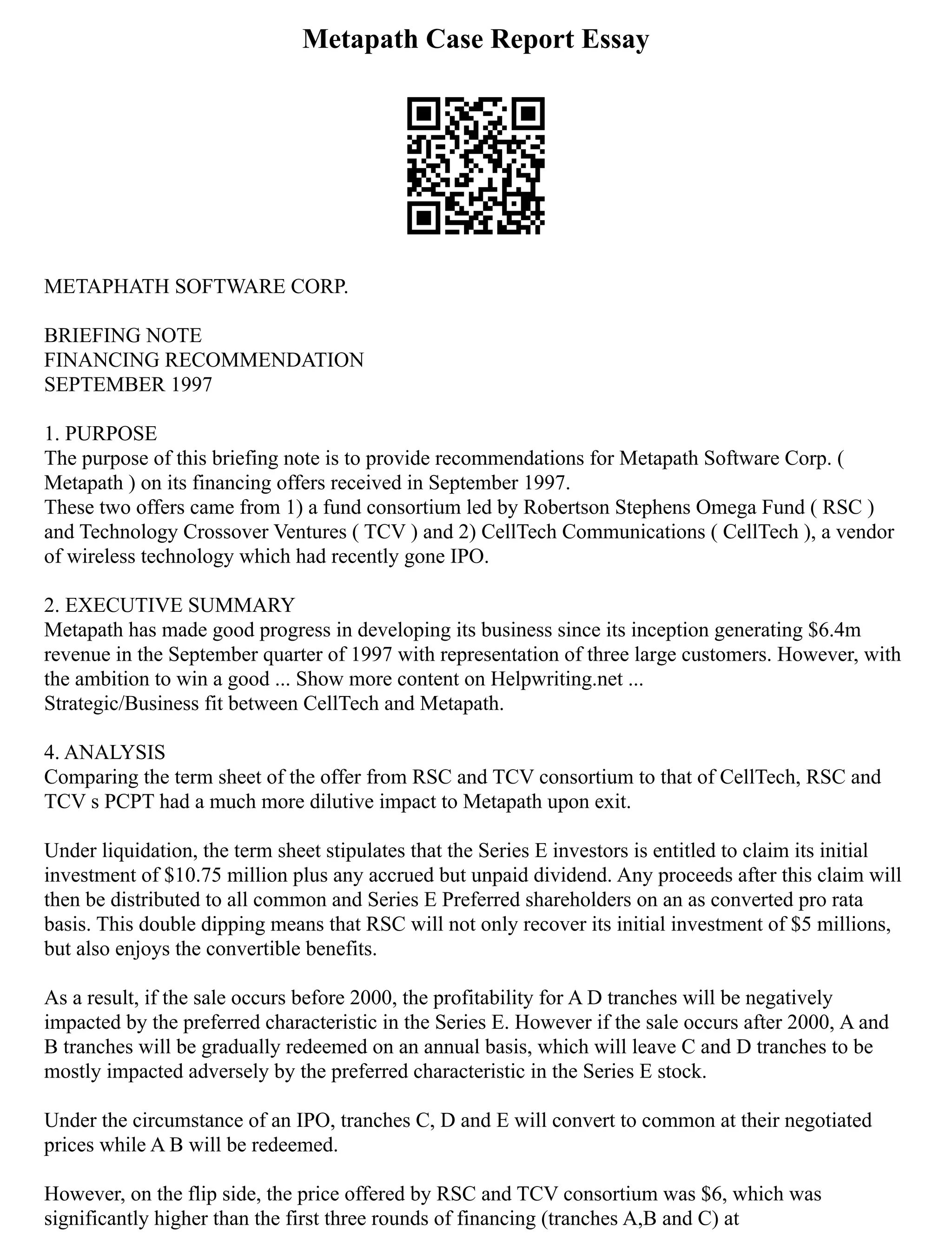 Metapath Case Report Essay
METAPHATH SOFTWARE CORP.
BRIEFING NOTE
FINANCING RECOMMENDATION
SEPTEMBER 1997
1. PURPOSE
The purpose of this briefing note is to provide recommendations for Metapath Software Corp. (
Metapath ) on its financing offers received in September 1997.
These two offers came from 1) a fund consortium led by Robertson Stephens Omega Fund ( RSC )
and Technology Crossover Ventures ( TCV ) and 2) CellTech Communications ( CellTech ), a vendor
of wireless technology which had recently gone IPO.
2. EXECUTIVE SUMMARY
Metapath has made good progress in developing its business since its inception generating $6.4m
revenue in the September quarter of 1997 with representation of three large customers. However, with
the ambition to win a good ... Show more content on Helpwriting.net ...
Strategic/Business fit between CellTech and Metapath.
4. ANALYSIS
Comparing the term sheet of the offer from RSC and TCV consortium to that of CellTech, RSC and
TCV s PCPT had a much more dilutive impact to Metapath upon exit.
Under liquidation, the term sheet stipulates that the Series E investors is entitled to claim its initial
investment of $10.75 million plus any accrued but unpaid dividend. Any proceeds after this claim will
then be distributed to all common and Series E Preferred shareholders on an as converted pro rata
basis. This double dipping means that RSC will not only recover its initial investment of $5 millions,
but also enjoys the convertible benefits.
As a result, if the sale occurs before 2000, the profitability for A D tranches will be negatively
impacted by the preferred characteristic in the Series E. However if the sale occurs after 2000, A and
B tranches will be gradually redeemed on an annual basis, which will leave C and D tranches to be
mostly impacted adversely by the preferred characteristic in the Series E stock.
Under the circumstance of an IPO, tranches C, D and E will convert to common at their negotiated
prices while A B will be redeemed.
However, on the flip side, the price offered by RSC and TCV consortium was $6, which was
significantly higher than the first three rounds of financing (tranches A,B and C) at
 